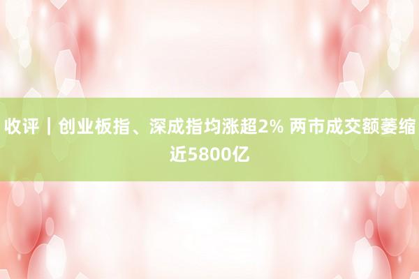 收评｜创业板指、深成指均涨超2% 两市成交额萎缩近5800亿
