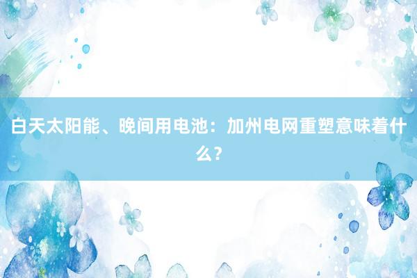 白天太阳能、晚间用电池：加州电网重塑意味着什么？