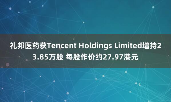 礼邦医药获Tencent Holdings Limited增持23.85万股 每股作价约27.97港元