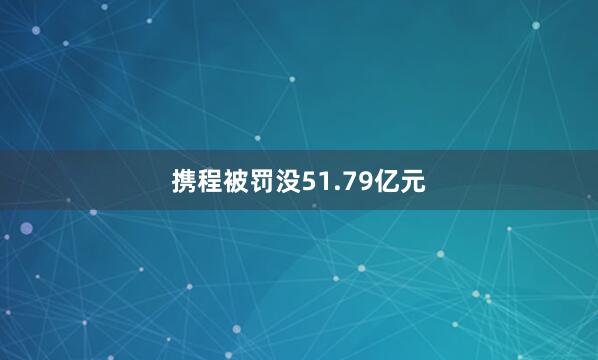 携程被罚没51.79亿元