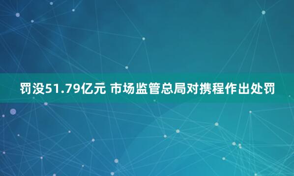 罚没51.79亿元 市场监管总局对携程作出处罚