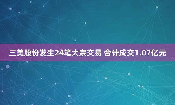 三美股份发生24笔大宗交易 合计成交1.07亿元