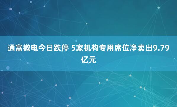 通富微电今日跌停 5家机构专用席位净卖出9.79亿元