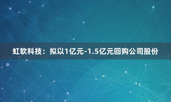 虹软科技：拟以1亿元-1.5亿元回购公司股份