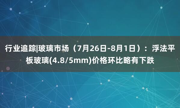 行业追踪|玻璃市场（7月26日-8月1日）：浮法平板玻璃(4.8/5mm)价格环比略有下跌