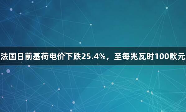 法国日前基荷电价下跌25.4%，至每兆瓦时100欧元