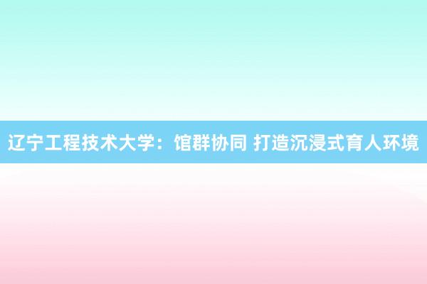 辽宁工程技术大学：馆群协同 打造沉浸式育人环境