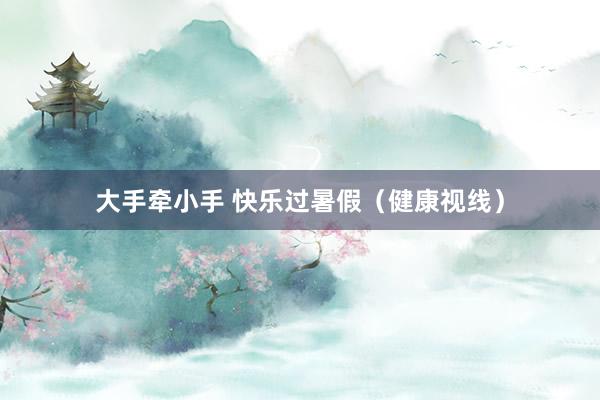 大手牵小手 快乐过暑假（健康视线）