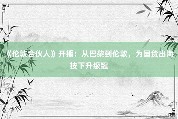 《伦敦合伙人》开播：从巴黎到伦敦，为国货出海按下升级键