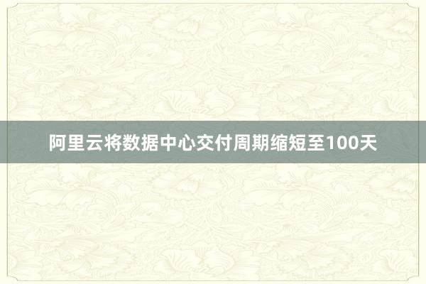 阿里云将数据中心交付周期缩短至100天
