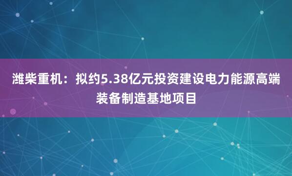 潍柴重机：拟约5.38亿元投资建设电力能源高端装备制造基地项目
