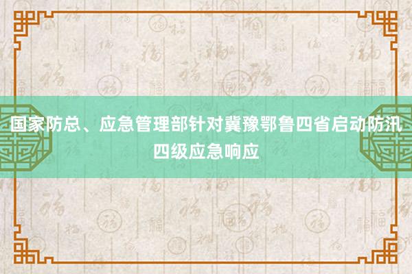 国家防总、应急管理部针对冀豫鄂鲁四省启动防汛四级应急响应