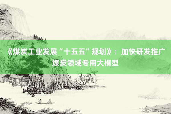 《煤炭工业发展“十五五”规划》：加快研发推广煤炭领域专用大模型
