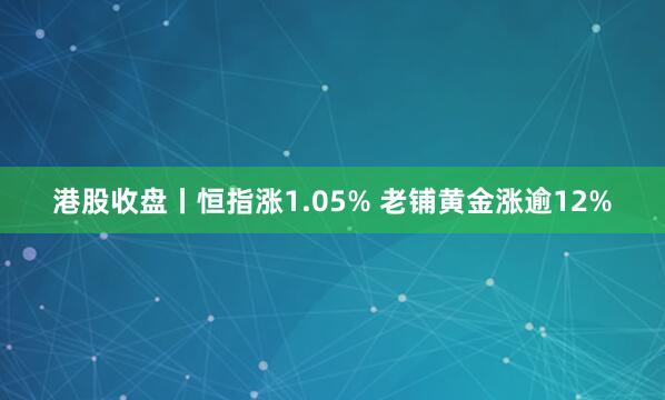 港股收盘丨恒指涨1.05% 老铺黄金涨逾12%