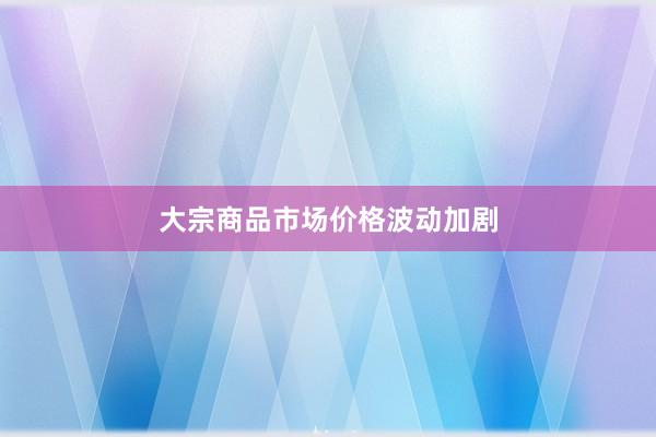 大宗商品市场价格波动加剧