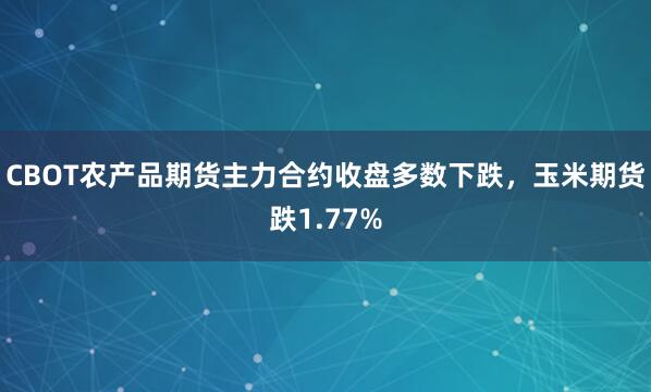 CBOT农产品期货主力合约收盘多数下跌，玉米期货跌1.77%