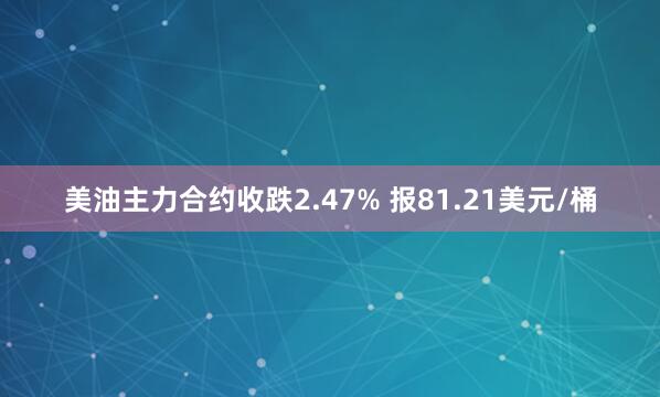 美油主力合约收跌2.47% 报81.21美元/桶