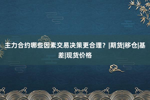 主力合约哪些因素交易决策更合理？|期货|移仓|基差|现货价格