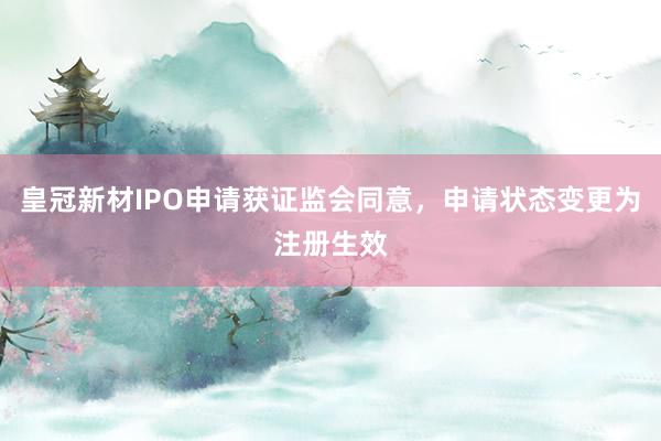 皇冠新材IPO申请获证监会同意，申请状态变更为注册生效