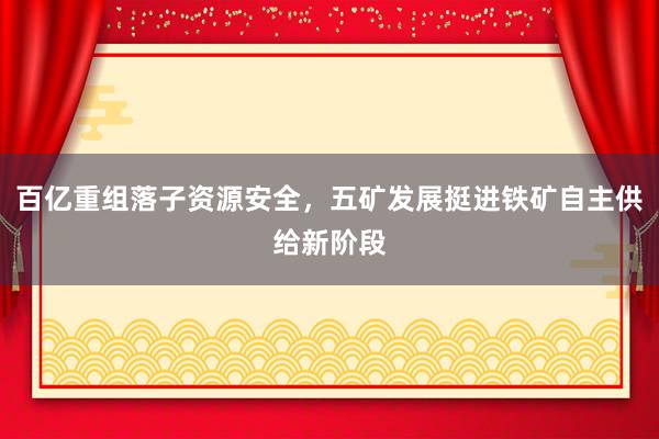 百亿重组落子资源安全，五矿发展挺进铁矿自主供给新阶段