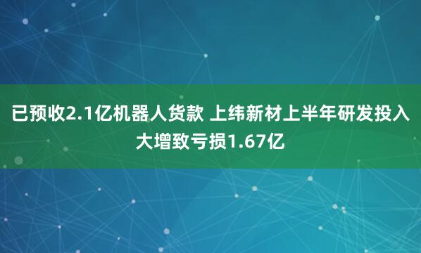 已预收2.1亿机器人货款 上纬新材上半年研发投入大增致亏损1.67亿