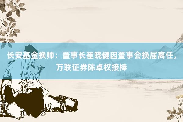 长安基金换帅：董事长崔晓健因董事会换届离任，万联证券陈卓权接棒