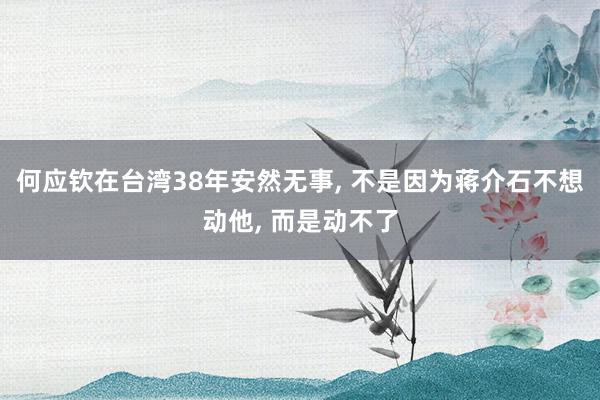 何应钦在台湾38年安然无事, 不是因为蒋介石不想动他, 而是动不了