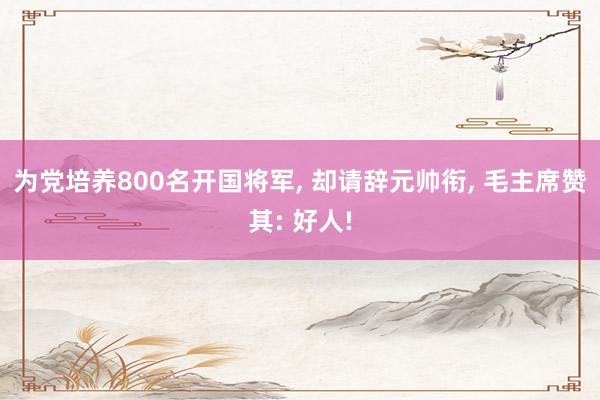 为党培养800名开国将军, 却请辞元帅衔, 毛主席赞其: 好人!