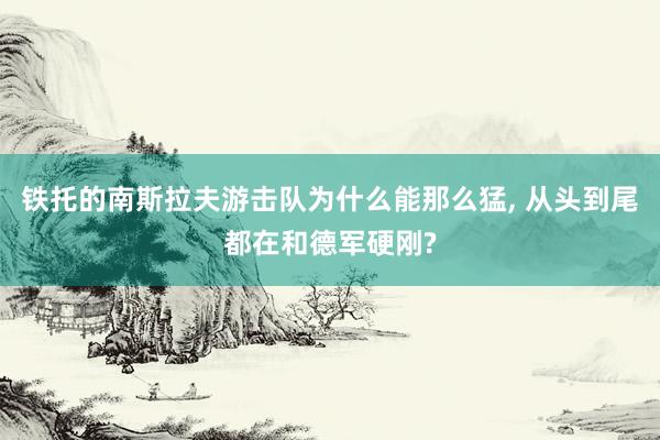 铁托的南斯拉夫游击队为什么能那么猛, 从头到尾都在和德军硬刚?