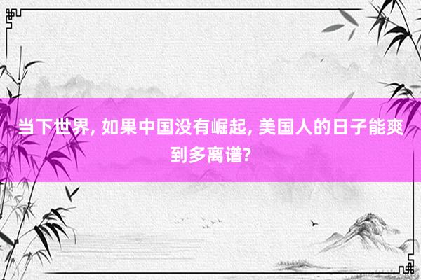 当下世界, 如果中国没有崛起, 美国人的日子能爽到多离谱?