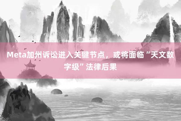Meta加州诉讼进入关键节点，或将面临“天文数字级”法律后果