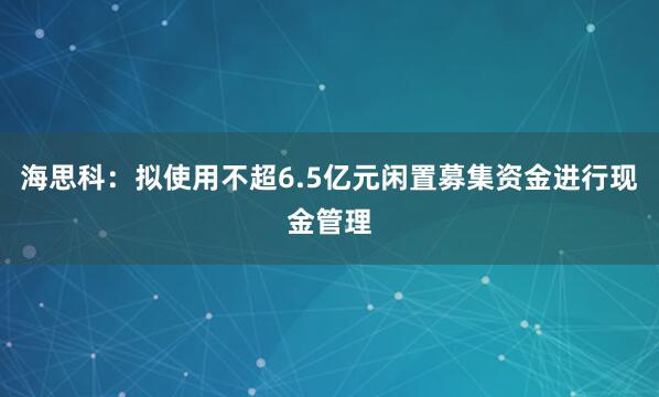 海思科：拟使用不超6.5亿元闲置募集资金进行现金管理