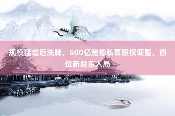 规模猛增后洗牌，600亿宽德私募股权调整，四位新股东入局