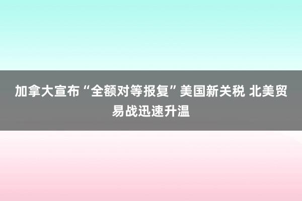 加拿大宣布“全额对等报复”美国新关税 北美贸易战迅速升温
