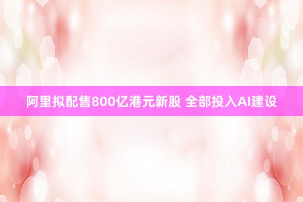阿里拟配售800亿港元新股 全部投入AI建设