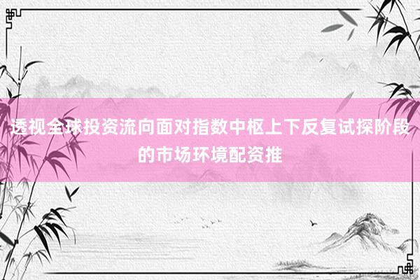 透视全球投资流向面对指数中枢上下反复试探阶段的市场环境配资推