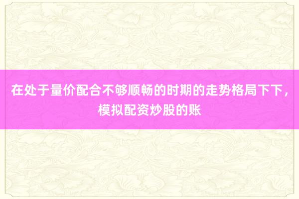 在处于量价配合不够顺畅的时期的走势格局下下，模拟配资炒股的账
