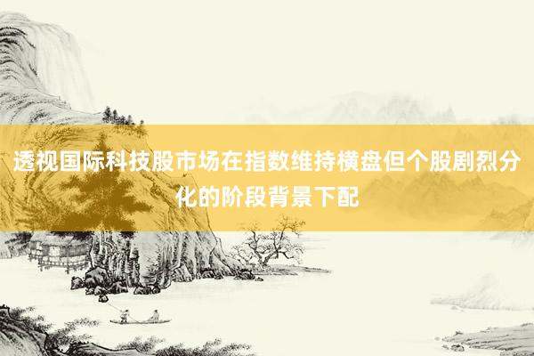 透视国际科技股市场在指数维持横盘但个股剧烈分化的阶段背景下配
