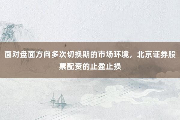 面对盘面方向多次切换期的市场环境，北京证券股票配资的止盈止损