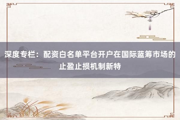 深度专栏：配资白名单平台开户在国际蓝筹市场的止盈止损机制新特