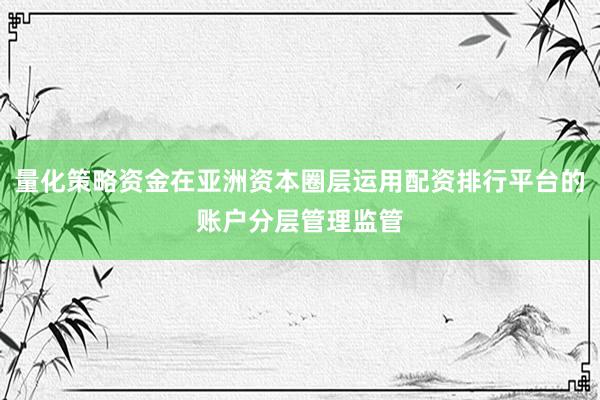量化策略资金在亚洲资本圈层运用配资排行平台的账户分层管理监管