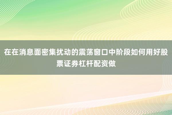 在在消息面密集扰动的震荡窗口中阶段如何用好股票证券杠杆配资做