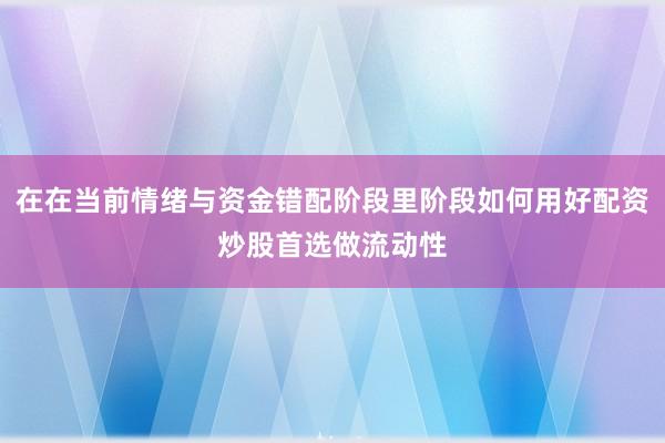 在在当前情绪与资金错配阶段里阶段如何用好配资炒股首选做流动性