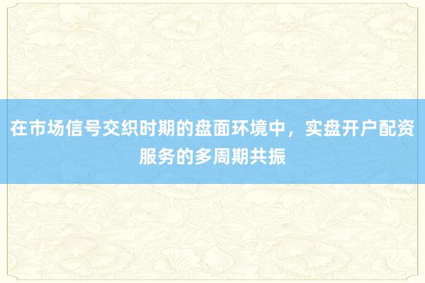 在市场信号交织时期的盘面环境中，实盘开户配资服务的多周期共振