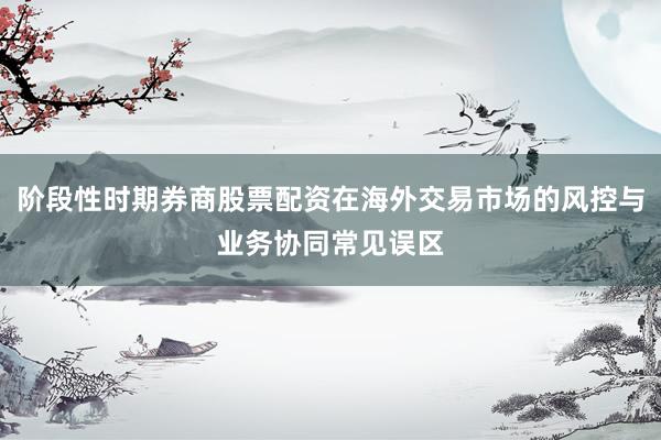 阶段性时期券商股票配资在海外交易市场的风控与业务协同常见误区
