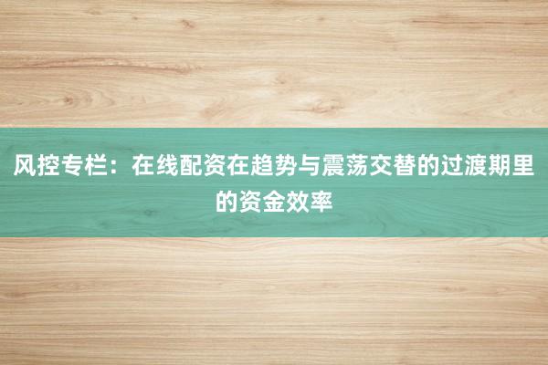 风控专栏:在线配资在趋势与震荡交替的过渡期里的资金效率