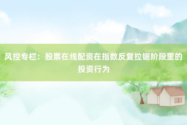 风控专栏：股票在线配资在指数反复拉锯阶段里的投资行为
