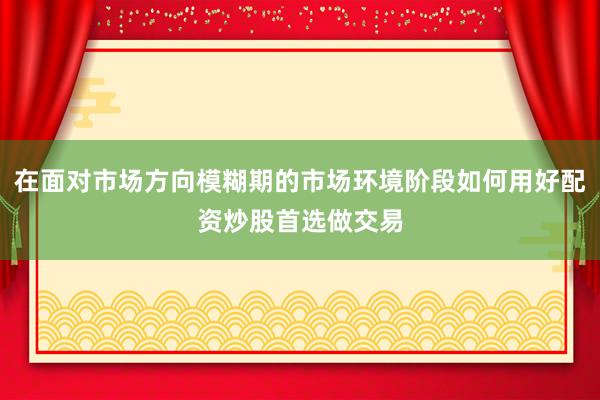 在面对市场方向模糊期的市场环境阶段如何用好配资炒股首选做交易