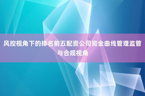 风控视角下的排名前五配资公司资金曲线管理监管与合规视角