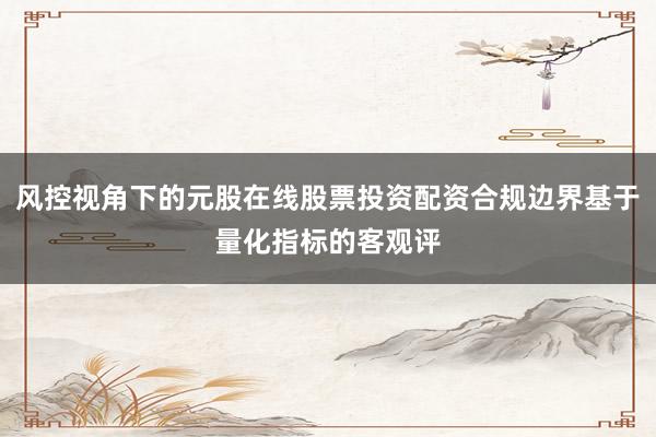 风控视角下的元股在线股票投资配资合规边界基于量化指标的客观评